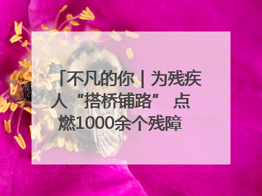 不凡的你｜为残疾人“搭桥铺路” 点燃1000余个残障家庭的希望之光