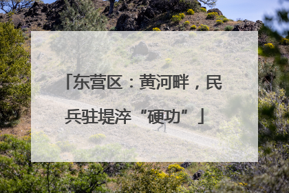 东营区：黄河畔，民兵驻堤淬“硬功”