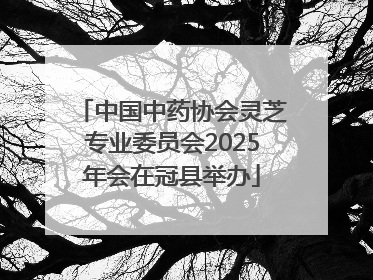 中国中药协会灵芝专业委员会2025年会在冠县举办