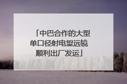 中巴合作的大型单口径射电望远镜顺利出厂发运