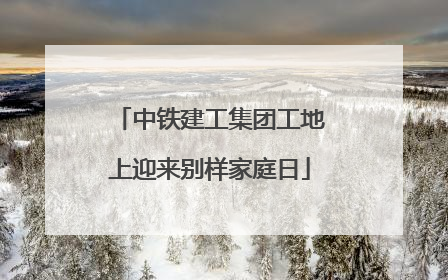 中铁建工集团工地上迎来别样家庭日