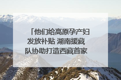 他们给高原孕产妇发放补贴 湖南援藏队协助打造西藏首家高原产儿协同中心