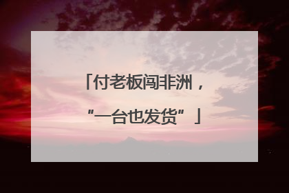 付老板闯非洲，“一台也发货”