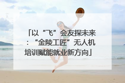 以“飞”会友探未来：“金陵工匠”无人机培训赋能就业新方向