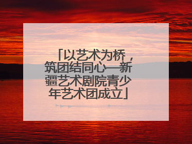 以艺术为桥，筑团结同心—新疆艺术剧院青少年艺术团成立