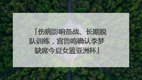 伤病影响备战、长期脱队训练，宫鲁鸣确认李梦缺席今夏女篮亚洲杯