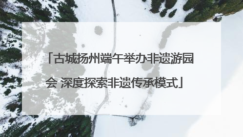古城扬州端午举办非遗游园会 深度探索非遗传承模式