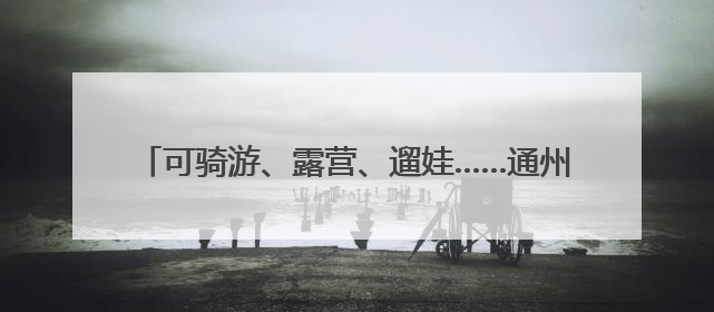 可骑游、露营、遛娃……通州上线57个市级公园导览地图