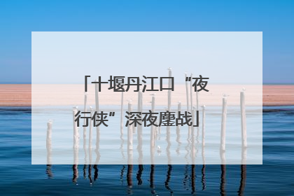 十堰丹江口“夜行侠”深夜鏖战
