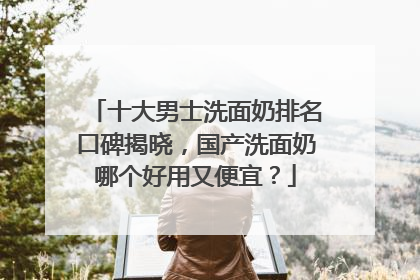 十大男士洗面奶排名口碑揭晓，国产洗面奶哪个好用又便宜？