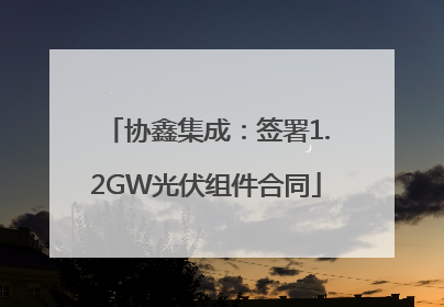 协鑫集成：签署1.2GW光伏组件合同