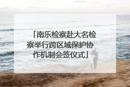 南乐检察赴大名检察举行跨区域保护协作机制会签仪式