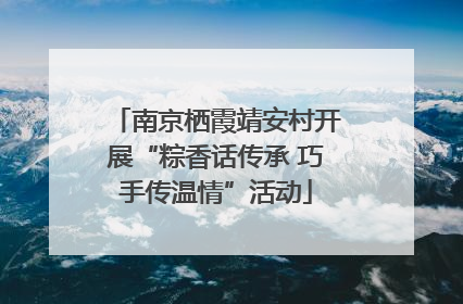 南京栖霞靖安村开展“粽香话传承 巧手传温情”活动