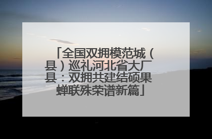 全国双拥模范城（县）巡礼河北省大厂县：双拥共建结硕果 蝉联殊荣谱新篇