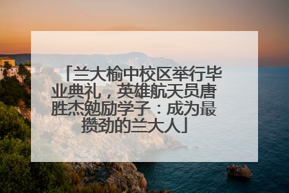 兰大榆中校区举行毕业典礼，英雄航天员唐胜杰勉励学子：成为最攒劲的兰大人