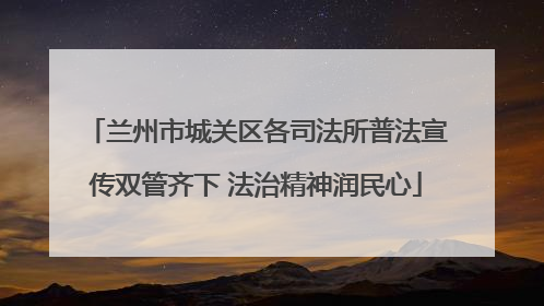 兰州市城关区各司法所普法宣传双管齐下 法治精神润民心