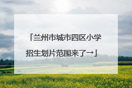 兰州市城市四区小学招生划片范围来了→