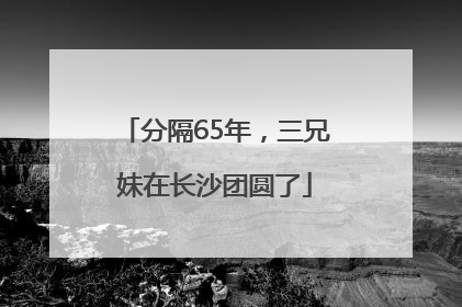 分隔65年，三兄妹在长沙团圆了