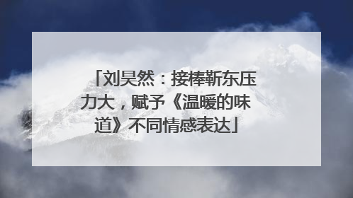 刘昊然：接棒靳东压力大，赋予《温暖的味道》不同情感表达