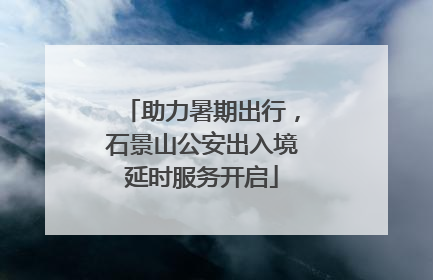 助力暑期出行，石景山公安出入境延时服务开启