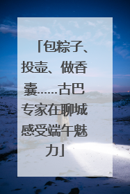 包粽子、投壶、做香囊……古巴专家在聊城感受端午魅力