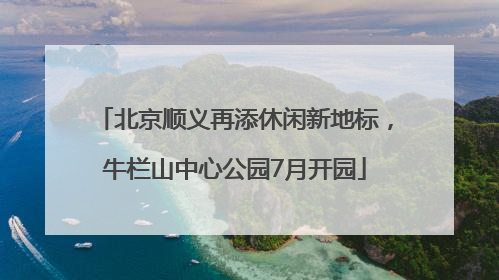 北京顺义再添休闲新地标，牛栏山中心公园7月开园
