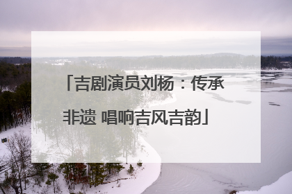 吉剧演员刘杨：传承非遗 唱响吉风吉韵