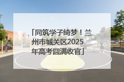 同筑学子绮梦！兰州市城关区2025年高考圆满收官
