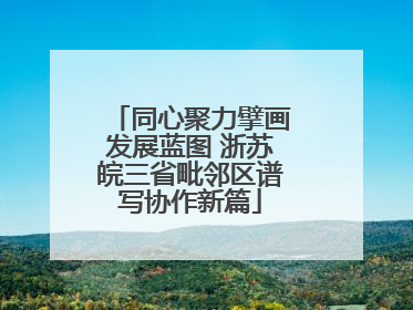 同心聚力擘画发展蓝图 浙苏皖三省毗邻区谱写协作新篇