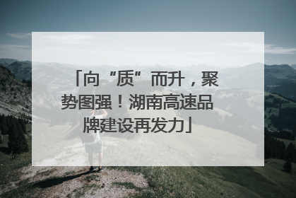向“质”而升，聚势图强！湖南高速品牌建设再发力