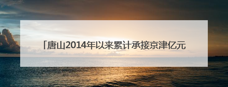 唐山2014年以来累计承接京津亿元以上产业项目948个，居全省前列
