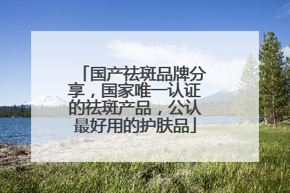 国产祛斑品牌分享，国家唯一认证的祛斑产品，公认最好用的护肤品