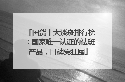 国货十大淡斑排行榜：国家唯一认证的祛斑产品，口碑党狂囤