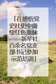 在感悟党史社史中赓续红色血脉——新华社百余名党支部书记参加示范培训