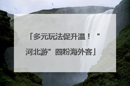 多元玩法促升温！“河北游”圈粉海外客