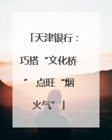 天津银行：巧搭“文化桥” 点旺“烟火气”