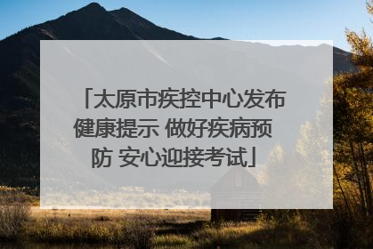 太原市疾控中心发布健康提示 做好疾病预防 安心迎接考试