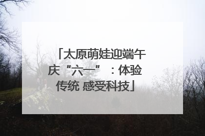 太原萌娃迎端午庆“六一”：体验传统 感受科技