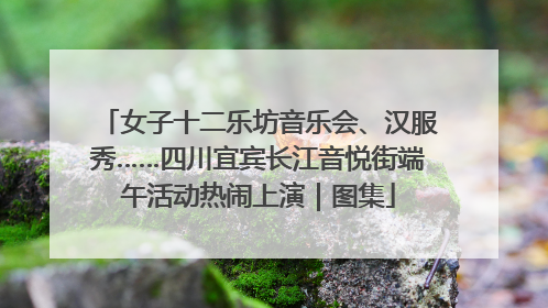 女子十二乐坊音乐会、汉服秀……四川宜宾长江音悦街端午活动热闹上演｜图集