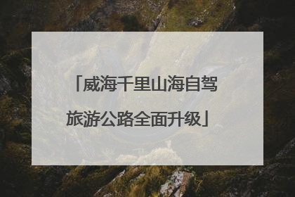 威海千里山海自驾旅游公路全面升级