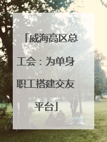 威海高区总工会：为单身职工搭建交友平台