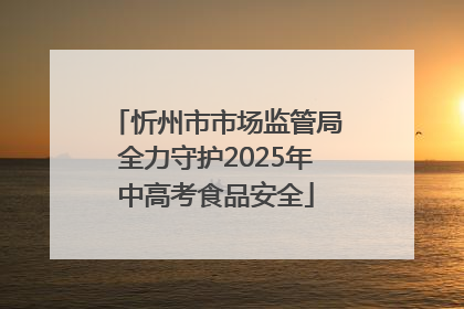 忻州市市场监管局全力守护2025年中高考食品安全
