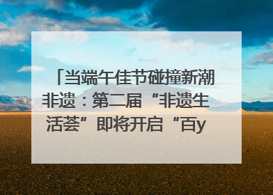 当端午佳节碰撞新潮非遗：第二届“非遗生活荟”即将开启“百young”新章