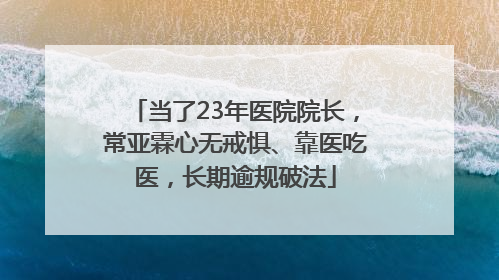 当了23年医院院长，常亚霖心无戒惧、靠医吃医，长期逾规破法