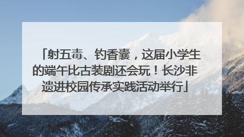 射五毒、钓香囊，这届小学生的端午比古装剧还会玩！长沙非遗进校园传承实践活动举行