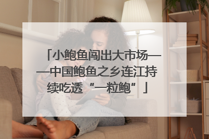 小鲍鱼闯出大市场——中国鲍鱼之乡连江持续吃透“一粒鲍”