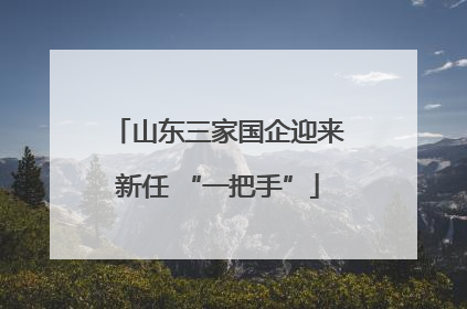 山东三家国企迎来新任 “一把手”