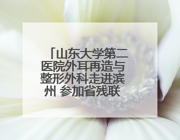 山东大学第二医院外耳再造与整形外科走进滨州 参加省残联“走基层 送康复”行动