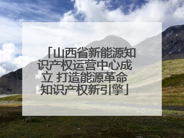 山西省新能源知识产权运营中心成立 打造能源革命知识产权新引擎