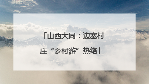 山西大同：边塞村庄“乡村游”热络